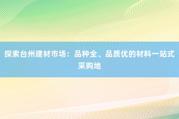 探索台州建材市场：品种全、品质优的材料一站式采购地